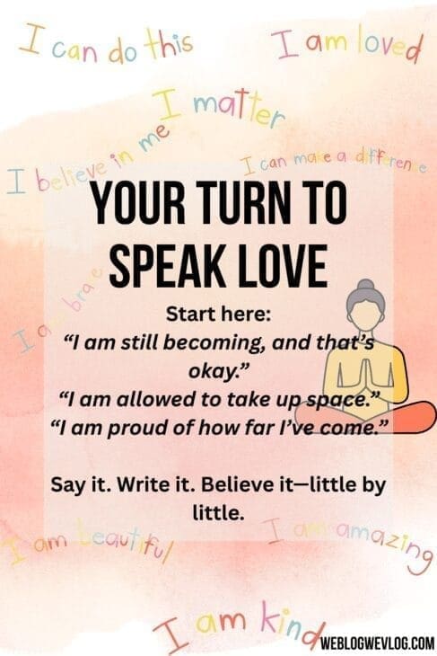 A motivational page titled “Your Turn to Speak Love” from a web story, encouraging self-affirmation. The central text reads: • “Start here: ‘I am still becoming, and that’s okay.’ ‘I am allowed to take up space.’ ‘I am proud of how far I’ve come.’” Below, it says: “Say it. Write it. Believe it—little by little.” Surrounding the main text are colorful affirmations like: • “I can do this” • “I am loved” • “I matter” • “I believe in me” • “I can make a difference” • “I am kind” At the bottom is a small logo that says “WEBLOGWEVLOG.COM.” The page background is a soft gradient, and there’s a simple illustration of a meditating person beside the text.